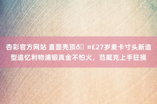 杏彩官方网站 直面秃顶🤣27岁麦卡寸头新造型追忆利物浦锻真金不怕火，范戴克上手狂摸