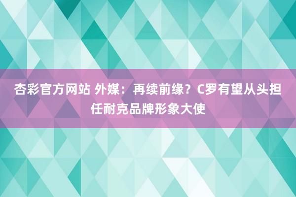 杏彩官方网站 外媒：再续前缘？C罗有望从头担任耐克品牌形象大使
