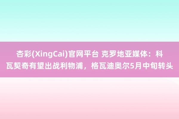 杏彩(XingCai)官网平台 克罗地亚媒体：科瓦契奇有望出战利物浦，格瓦迪奥尔5月中旬转头