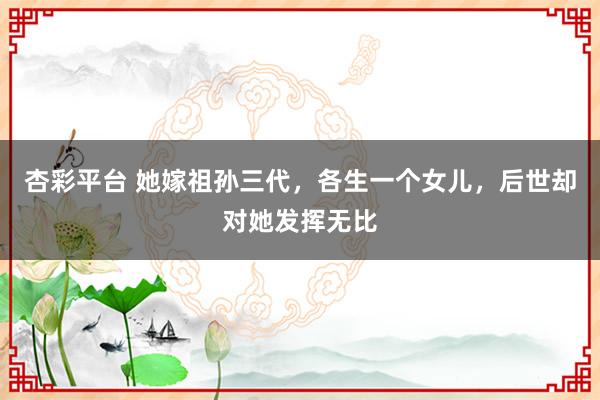 杏彩平台 她嫁祖孙三代，各生一个女儿，后世却对她发挥无比