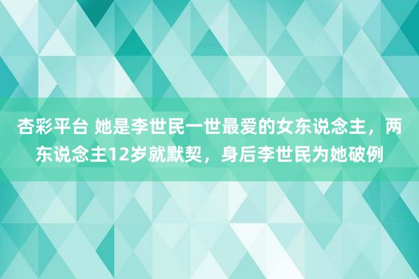 杏彩平台 她是李世民一世最爱的女东说念主，两东说念主12岁就默契，身后李世民为她破例