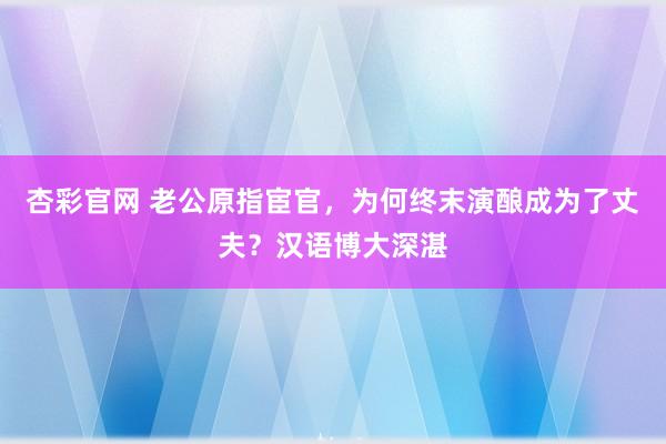 杏彩官网 老公原指宦官，为何终末演酿成为了丈夫？汉语博大深湛