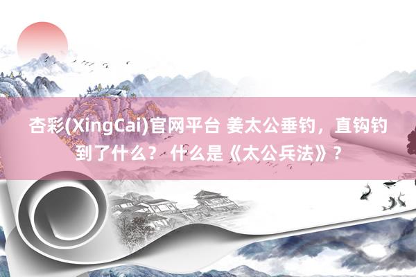 杏彩(XingCai)官网平台 姜太公垂钓，直钩钓到了什么？ 什么是《太公兵法》？