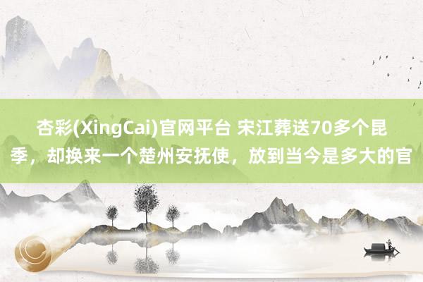 杏彩(XingCai)官网平台 宋江葬送70多个昆季，却换来一个楚州安抚使，放到当今是多大的官