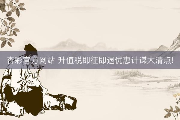 杏彩官方网站 升值税即征即退优惠计谋大清点!