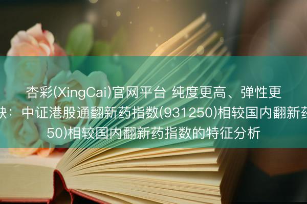 杏彩(XingCai)官网平台 纯度更高、弹性更足、产业链更无缺：中证港股通翻新药指数(931250)相较国内翻新药指数的特征分析