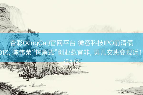 杏彩(XingCai)官网平台 微容科技IPO前清债10亿， 陈伟荣“挖角式”创业惹官非， 男儿交班变现近1亿