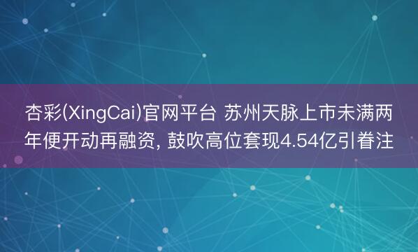 杏彩(XingCai)官网平台 苏州天脉上市未满两年便开动再融资， 鼓吹高位套现4.54亿引眷注