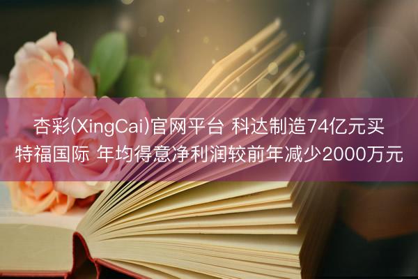 杏彩(XingCai)官网平台 科达制造74亿元买特福国际 年均得意净利润较前年减少2000万元