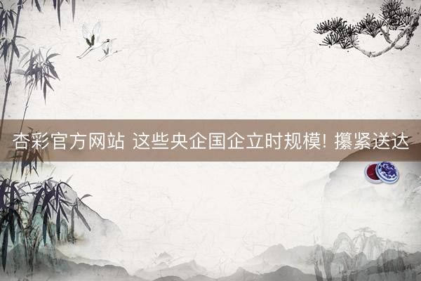杏彩官方网站 这些央企国企立时规模! 攥紧送达