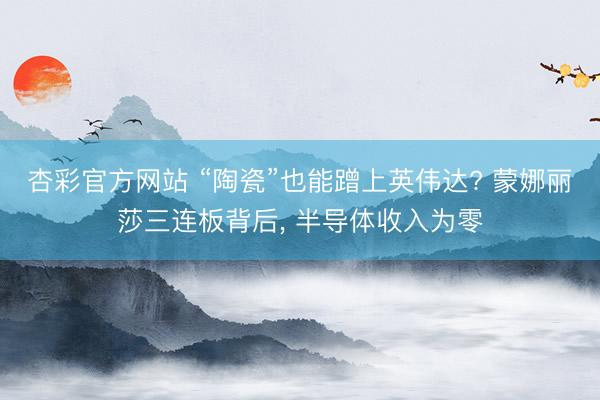 杏彩官方网站 “陶瓷”也能蹭上英伟达? 蒙娜丽莎三连板背后， 半导体收入为零