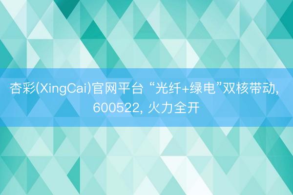 杏彩(XingCai)官网平台 “光纤+绿电”双核带动， 600522， 火力全开