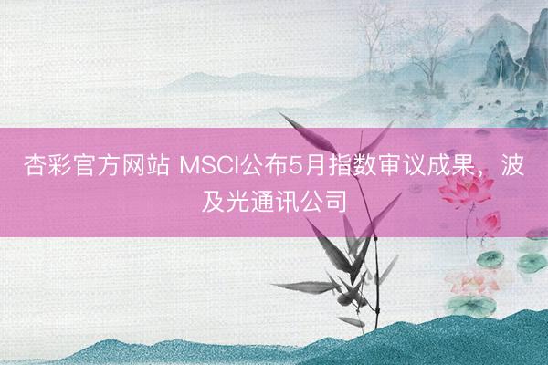 杏彩官方网站 MSCI公布5月指数审议成果，波及光通讯公司