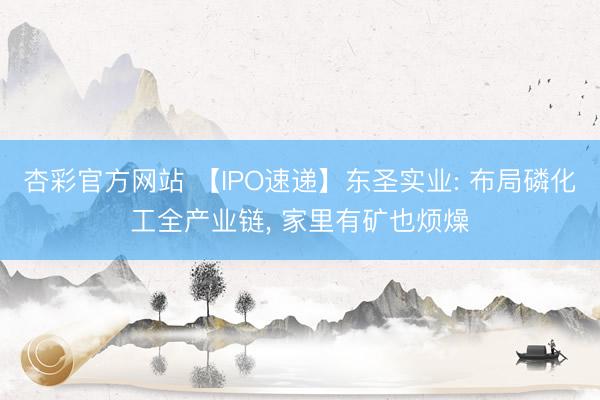 杏彩官方网站 【IPO速递】东圣实业: 布局磷化工全产业链， 家里有矿也烦燥