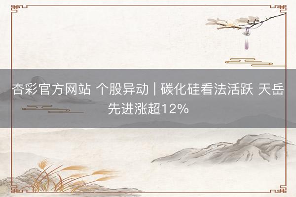 杏彩官方网站 个股异动 | 碳化硅看法活跃 天岳先进涨超12%