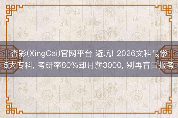 杏彩(XingCai)官网平台 避坑! 2026文科最惨5大专科， 考研率80%却月薪3000， 别再盲目报考