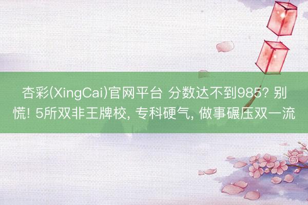杏彩(XingCai)官网平台 分数达不到985? 别慌! 5所双非王牌校， 专科硬气， 做事碾压双一流