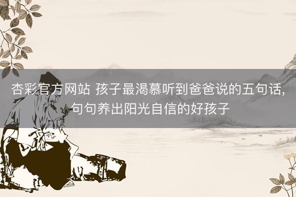 杏彩官方网站 孩子最渴慕听到爸爸说的五句话， 句句养出阳光自信的好孩子