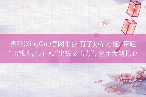 杏彩(XingCai)官网平台 有了孙辈才懂: 带娃“出钱不出力”和“出钱又出力”， 分手大到扎心