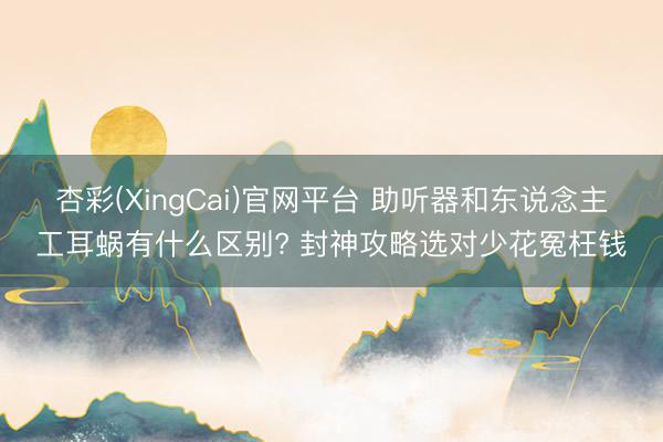 杏彩(XingCai)官网平台 助听器和东说念主工耳蜗有什么区别? 封神攻略选对少花冤枉钱