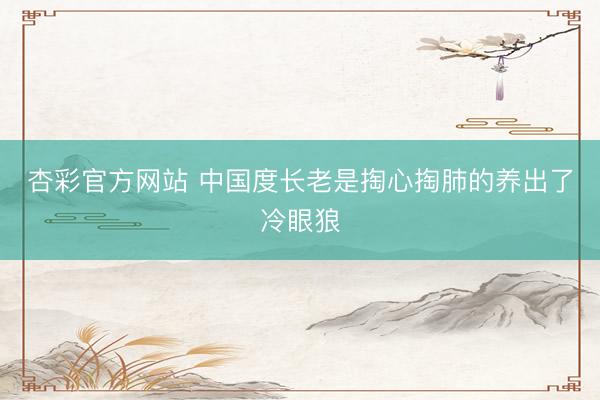 杏彩官方网站 中国度长老是掏心掏肺的养出了冷眼狼