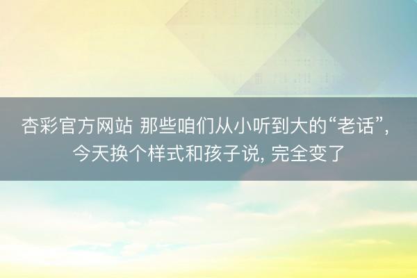 杏彩官方网站 那些咱们从小听到大的“老话”， 今天换个样式和孩子说， 完全变了