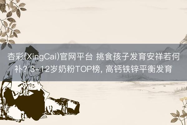 杏彩(XingCai)官网平台 挑食孩子发育安祥若何补? 3-12岁奶粉TOP榜， 高钙铁锌平衡发育