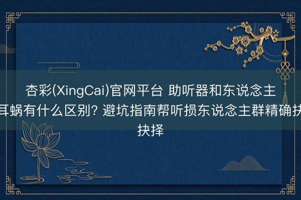 杏彩(XingCai)官网平台 助听器和东说念主工耳蜗有什么区别? 避坑指南帮听损东说念主群精确抉择