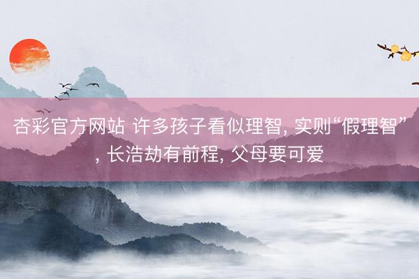 杏彩官方网站 许多孩子看似理智， 实则“假理智”， 长浩劫有前程， 父母要可爱
