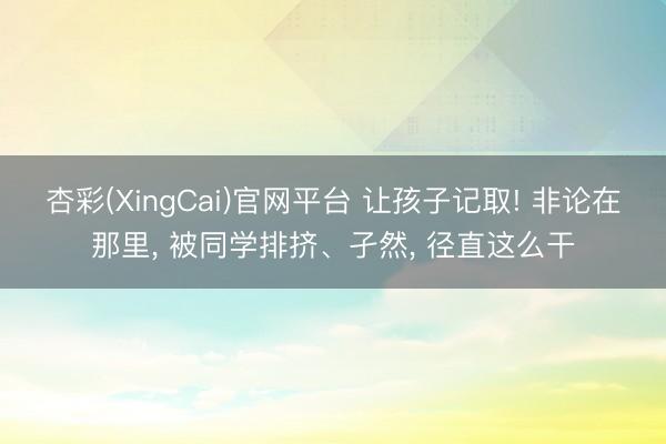 杏彩(XingCai)官网平台 让孩子记取! 非论在那里， 被同学排挤、孑然， 径直这么干