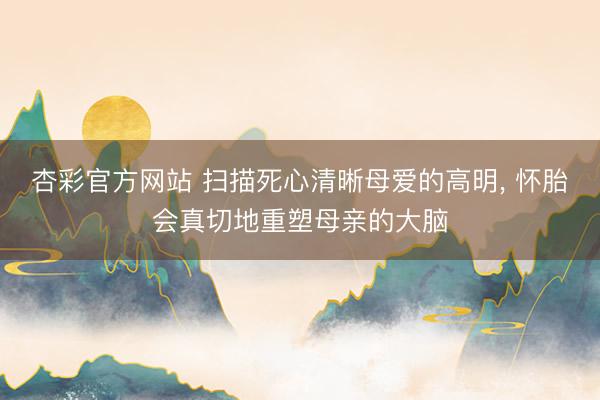 杏彩官方网站 扫描死心清晰母爱的高明， 怀胎会真切地重塑母亲的大脑
