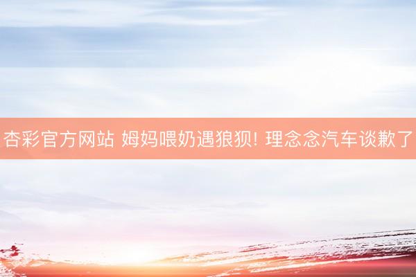 杏彩官方网站 姆妈喂奶遇狼狈! 理念念汽车谈歉了