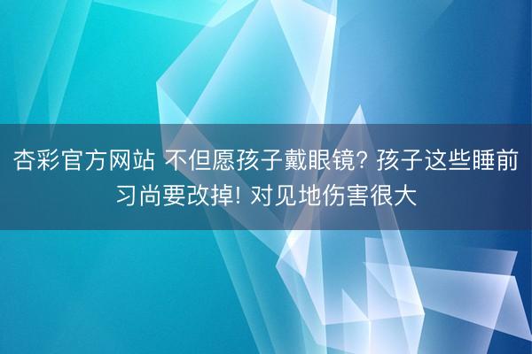 杏彩官方网站 不但愿孩子戴眼镜? 孩子这些睡前习尚要改掉! 对见地伤害很大