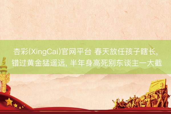 杏彩(XingCai)官网平台 春天放任孩子瞎长， 错过黄金猛遥远， 半年身高死别东谈主一大截