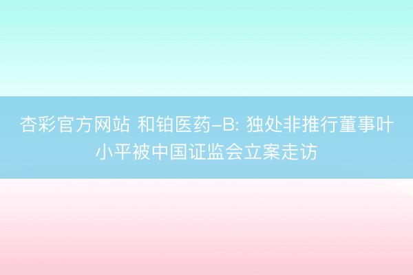 杏彩官方网站 和铂医药-B: 独处非推行董事叶小平被中国证监会立案走访