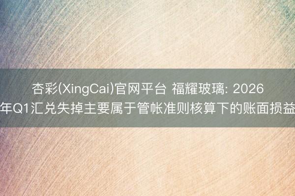 杏彩(XingCai)官网平台 福耀玻璃: 2026年Q1汇兑失掉主要属于管帐准则核算下的账面损益