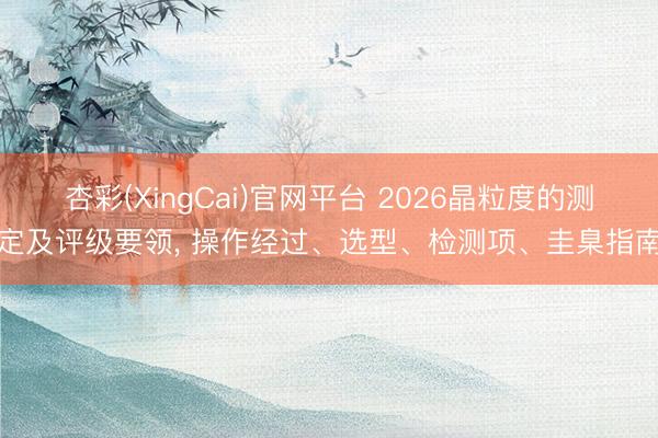杏彩(XingCai)官网平台 2026晶粒度的测定及评级要领， 操作经过、选型、检测项、圭臬指南