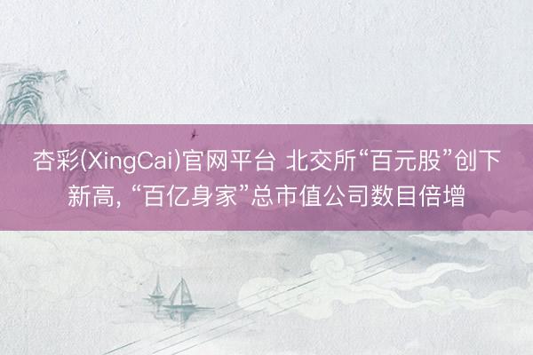 杏彩(XingCai)官网平台 北交所“百元股”创下新高， “百亿身家”总市值公司数目倍增