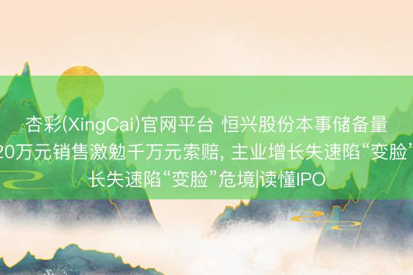 杏彩(XingCai)官网平台 恒兴股份本事储备量遭同业碾压， 20万元销售激勉千万元索赔， 主业增长失速陷“变脸”危境|读懂IPO