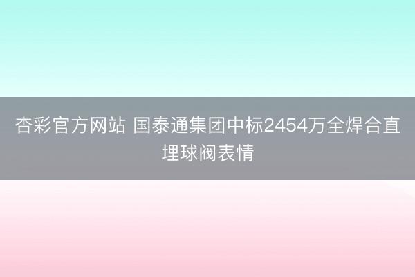 杏彩官方网站 国泰通集团中标2454万全焊合直埋球阀表情