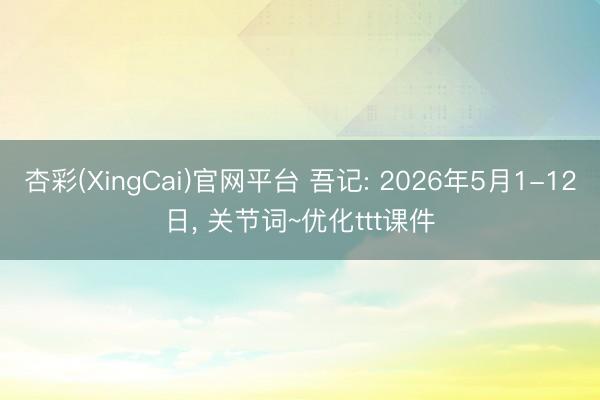杏彩(XingCai)官网平台 吾记: 2026年5月1-12日， 关节词~优化ttt课件