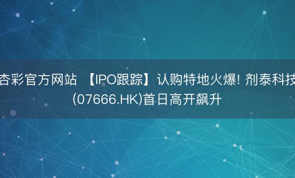杏彩官方网站 【IPO跟踪】认购特地火爆! 剂泰科技(07666.HK)首日高开飙升