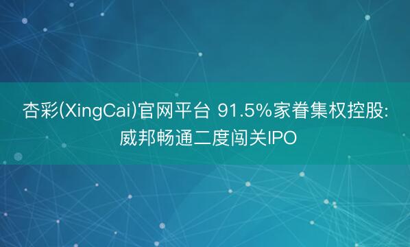 杏彩(XingCai)官网平台 91.5%家眷集权控股: 威邦畅通二度闯关IPO