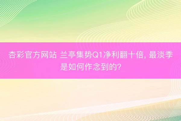 杏彩官方网站 兰亭集势Q1净利翻十倍， 最淡季是如何作念到的?