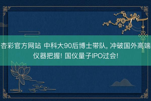 杏彩官方网站 中科大90后博士带队， 冲破国外高端仪器把握! 国仪量子IPO过会!