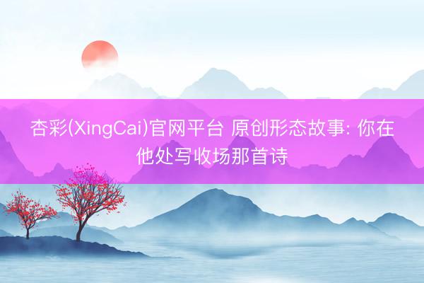 杏彩(XingCai)官网平台 原创形态故事: 你在他处写收场那首诗