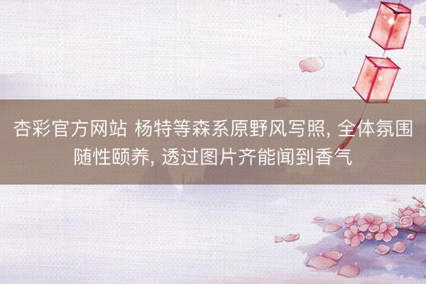 杏彩官方网站 杨特等森系原野风写照， 全体氛围随性颐养，<a href=