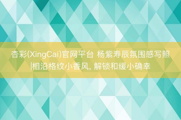 杏彩(XingCai)官网平台 杨紫寿辰氛围感写照|相沿格纹小香风， 解锁和缓小确幸