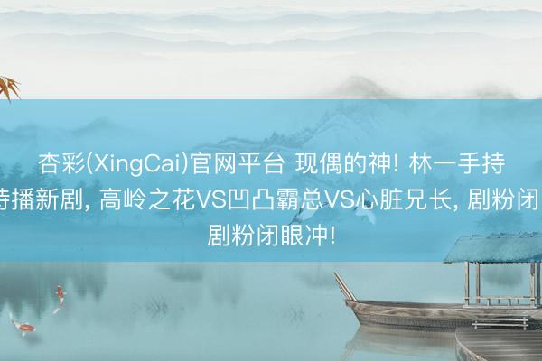 杏彩(XingCai)官网平台 现偶的神! 林一手持3部待播新剧， 高岭之花VS凹凸霸总VS心脏兄长， 剧粉闭眼冲!