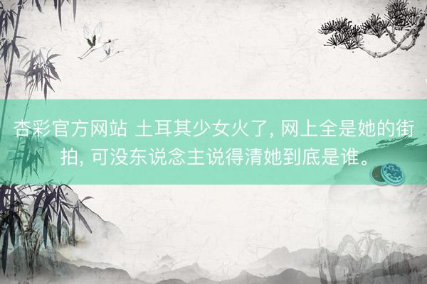杏彩官方网站 土耳其少女火了， 网上全是她的街拍， 可没东说念主说得清她到底是谁。